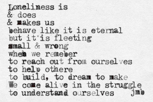 Loneliness is & does & makes us behave like it is eternal but it is fleeting small & wrong wheb n we remeber to reach out from ourselves to help othere to build, to dream to make We come alive in the struggle to understand ourselves jmb 