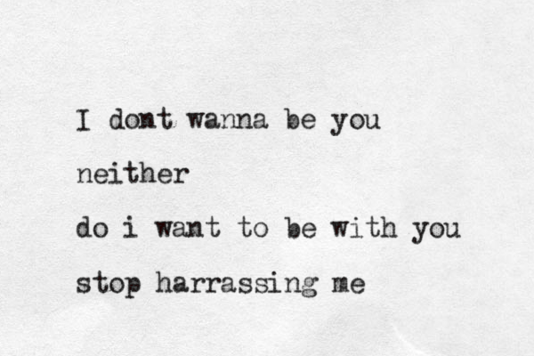 I dont wanna be you neither do i want to be with you stop harrassing me