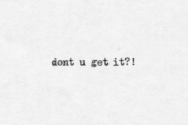 dont u get it?!