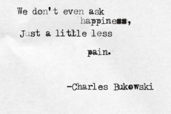 We don't even ask happiness, Just a litlle t less pain. -Charles Bukowski 
