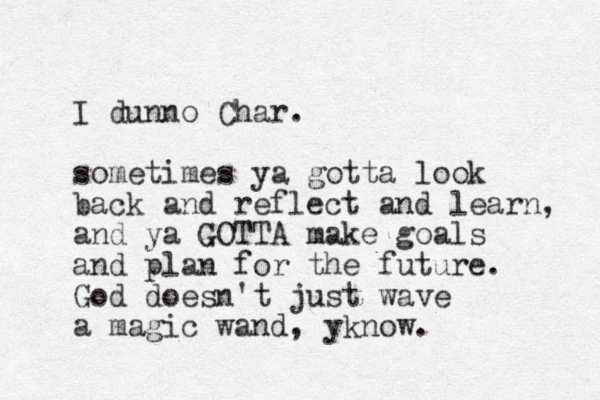 I dunno Char. sometimes ya gotta look back and reflect and learn, and ya GOTTA make goals and plan for the future. God doesn't just wave a magic wand, yknow.
