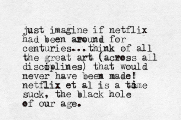 just i agine m if netflix had been around for centuries...think of all the great art (across all discoplines i i ) that would never have been made! netflix et al is a tome suck, the black hole of our age. i i 