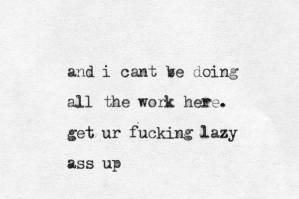 and i cant ve b doing all the work here. get ur fucking lazy ass up