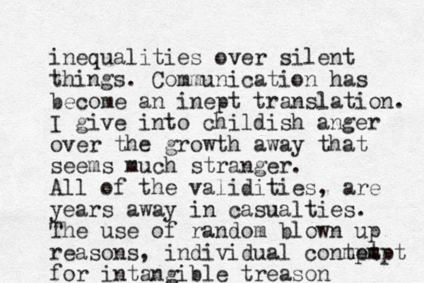 inequalities over silent things. Communication has become an inept translation. I give into childish anger over the growth away that seems much stranger. All of the validities, are years away in casualties. The use of random blown up reasons, individual conmpt tempt for intangible treason 