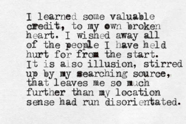 I learned some valuable credit, to my own broken heart. I wished away all of the people I have held hurt for from the start. It is also illusion, stirred up by my searching source, that leaves me so much further than my location sense had run disorientated. 