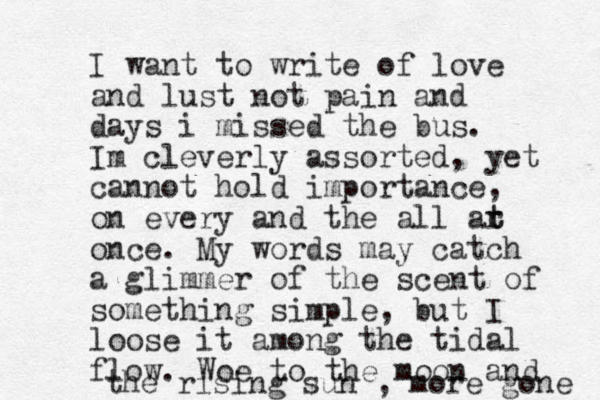 I want to write of love and lust not pain and days i missed the bus. Im cleverly assorted, yet cannot hold importance, on every and the all ar t t once. My words may catch a glimmer of the scent of something simple , but I loose it among the tidal flow. Woe to the moon and the rising sun , more gone 