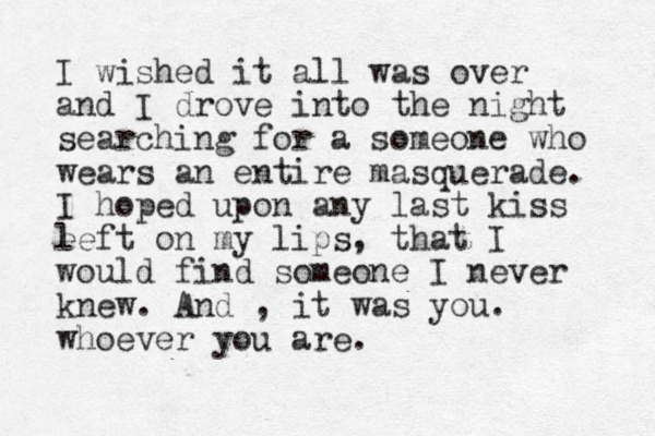 I wished it all was over and I drove into the night searching for a someone who wears an entire masquerade. I hoped upon any last kiss e left on my lips, that I would find someone I never knew. And , it was you. whoever you are.