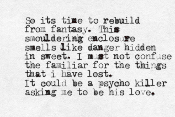 So its time to rebuild from fantasy. This smoulderinh g enclosure smells like danger hidden in sweet. I must not confuse the familiar for the things that i have lost. It could be a psycho killer asking me to be his love. 