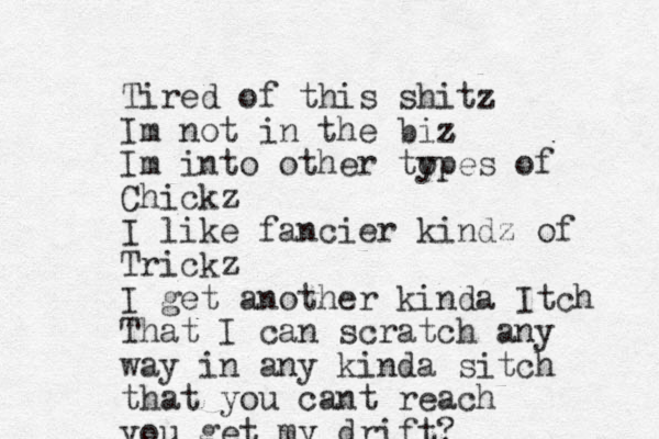Tired of this shitz Im not in the biz z Im into other to ypes of Chickz I like fancier kindz of Trickz I get another kinda Itch That I can scratch any way in any kinda sitch that you cant reach you get my drift?
