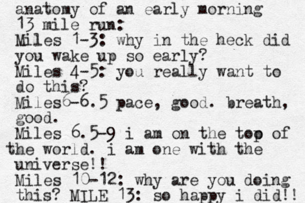 anatomy of an early morning 13 mile run: Miles 1-3: why in the heck did you wake up so early? Miles 4-5: you really want to do this? Miles6-6.5 pace, good. breath, good. Miles 6.5-9 i am on the too p of he t world. i am one with the universe!! Miles 10-12: why are you doing this? MILE 13: so happy i did!! 