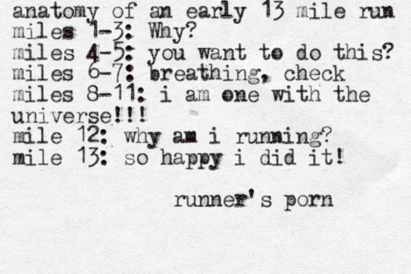 anatomy of an early 13 mile run miles 1-3: Why? miles 4-5: you want to do this? miles 6-7: breathing, check miles 8-11: i am one with the universe!!! mile 12: why am i running? mile 13: so happy i did it! runner's porn 