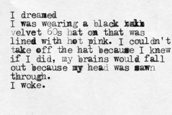 I dreamed I was wearing a black belb xxxx velvet 60s hat on that was lines d d with hot pink. I couldn't take off the hat because I knew if I did, my brains would fall out because my head was sawn through. I woke. 