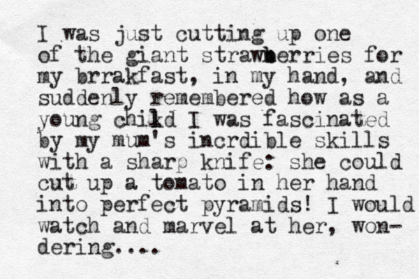 I was just cutting up one of the giant strawn b berries for my brrakfast, in my hand, and suddenly remembered how as a young chikd l l I was fascinated by my mum's incrdible skills with a sharp knife: she could cut up a tomato in her hand into perfect pyramids! I would watch and marvel at her, won- dering ....