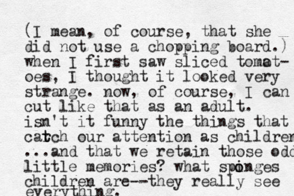 (I mean, of course, that she did not use a chopping board.) when I first saw sliced tomot a - oes, I thought it looked very strange. now, of course, I can cut like that as an adult. isn't it funny the things that carch t t our attention as children ...and that we retain those odd little memories? what spinges children are--they really see o o everything.