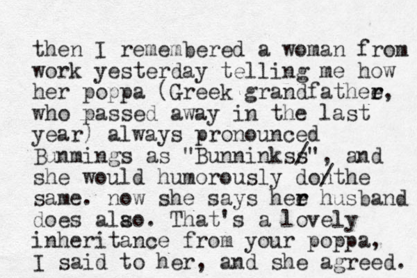 then I remembered a woman from work yesterday telling me how her poppa (Greek grandfathee r r, who passed away in the last year) always pronounced Bunmings as "Bunninkss /", and she would humorously donthe / same. now she says hee r r husband does alao. s That's a lovely inheritance from your poppa, I said to her, and she agreed. 