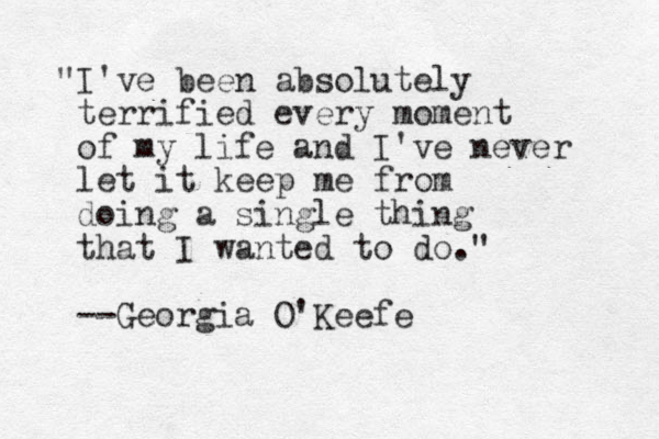 "I've been absolutely terrified every moment of my life and I've never let it keep me from doing a single thing that I wanted to do." --Georgia O'Keefe
