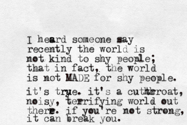 I hesrd someone a a say recently the world is not kind to shy people; that in fact, the world is not MADE for shy people. it's trye. u u r it's a cuthr throat, noisy, terrifying world out therr e e. if you're not strong, it can break you. 
