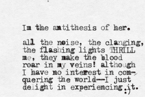 Im the antithesis of her. all the noise, the clanging, the flashing lights THRILL me, they make the blood roar in my veins! although I have no interest in con- quering the world--I just delight in experiencing it. :) 