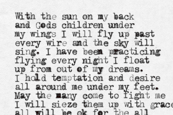 With the sun on my back and Gods children under my wings I will fly up past every wire and the sky will sing. I have been practicing flying every night I float up from out of my dreams. I hold temptation and desire all around me under my feet. May the many come to fight me I will sieze them up with grace all will be ok for the all 