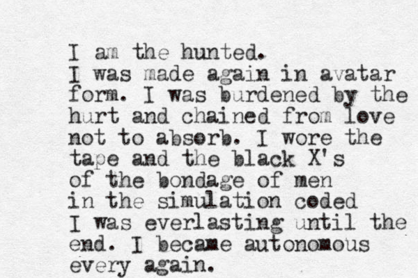 I am the hunted. I was made again in avatar form. I was burdened by the hurt and chained from love not to absorb. I wore the tape and the black X's of the bondage of men in the simulation coded I was everlasting until the end. I became autonomous every again.