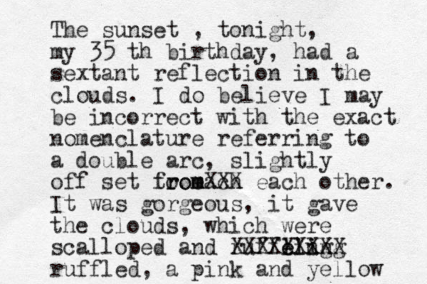 The sunset , tonight, my 35 th birthday, had a sextant reflection in the clouds. I do believe I may be incorrect with the exact nomenclature referring to a double arc, slightly off set to each from m romXXX each other. It was gorgeous, it gave the clouds, which were scalloped and ruffling e eli ing XXXXXXXXX ruffled, a pink and yellow 