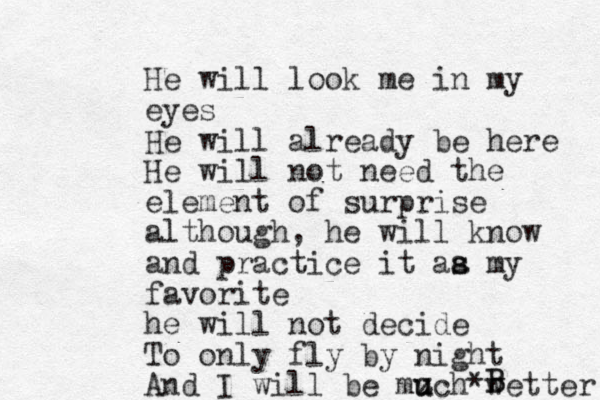 He will look me in my eyes He will already be here He will not need the element of surprise a lthough, he will know and practice it aa m s s y favorite he will not decide To only fly by night And I will be mzch u u *wetter B B 
