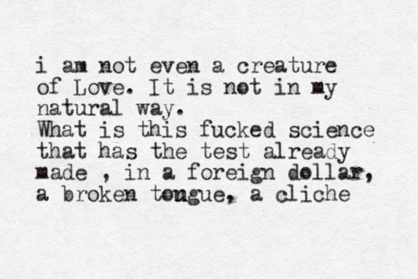 i am not even a creature of Love. It is not in my natural way. What is this fucked science that has the test already made , in a foreign dollar, a broken tou ngue, a cliche 