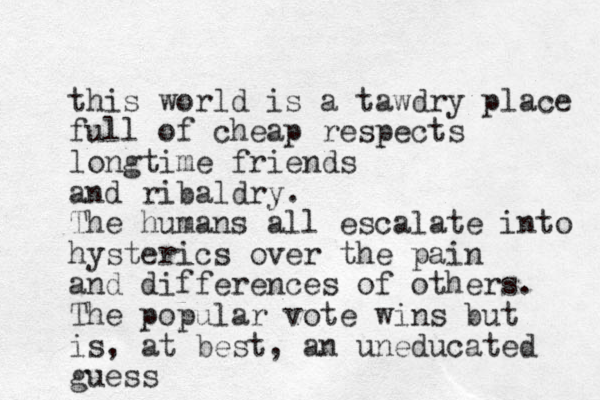 this world is a tawdry place full of cheap respects longtime friends and ribaldry. The humans all escalate into hysterics over the pain and differences of others. The popular vote wins but is, at best, an uneducated guess