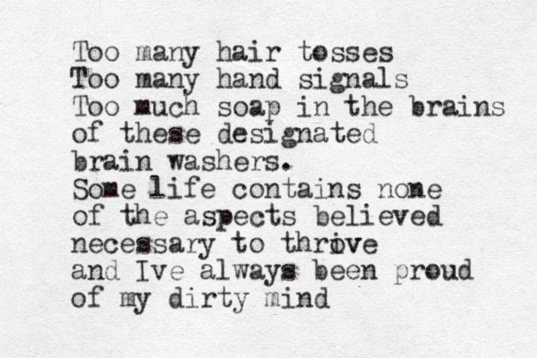 Too many hair tosses Too many hand signals Too much soap in the brains of these designated brain washers. Some life contains none of the aspects believed necessary to throv ive and Ive always been proud of my dirty mind