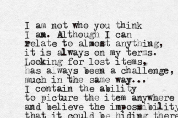 I am not who you think I an m. Although I can relate to almost anything, it is always on my terms. Looking for lost items, has always been a challenge, much in the same way... I contain the ability to picture the item anywhere and believe the impossibility that it could be hiding there 