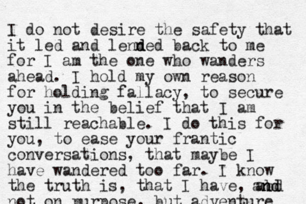 I do not desire the safety that it led and lenn d ded back to me for I am the one who wanders ahead. I hold my own reason for holding fallacy, to secure you in the belief that I am still reachable. I do this for you, to ease your frantic conversations, that maybe I have wandered too far. I know the truth is, that I have, abd not on purpose, but adventure n n and d 