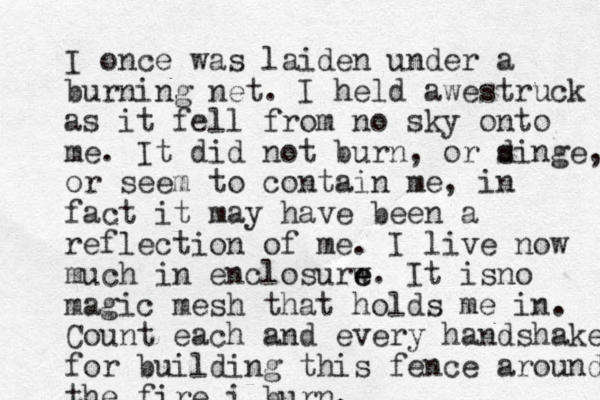 I once was laiden under a burning net. I held awestruck as it fell from no sky onto me. It did not burn, or d singe, or seem to contain me, in fact it may have been a reflection of me. I live now much in enclosurw e e. It isno magic mesh that holds me in. Count each and every handshake for building this fence around the fire i burn.
