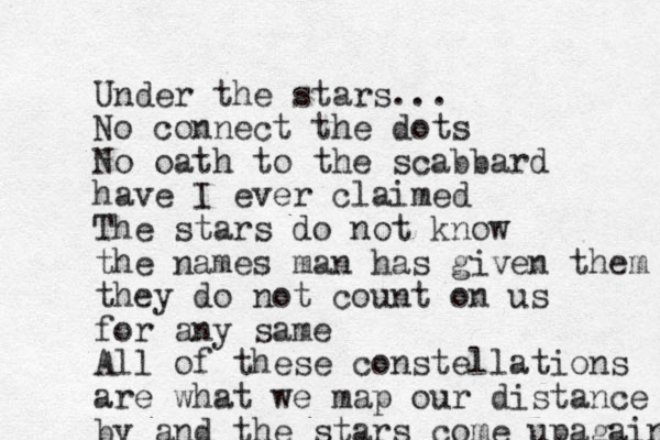 Under the stars... No connect the dots No oath to the scabbard have I ever claimed The stars do not know the names man has given them they do not count on us for any same All of these constellations are what we map our distance by and the stars come up again 