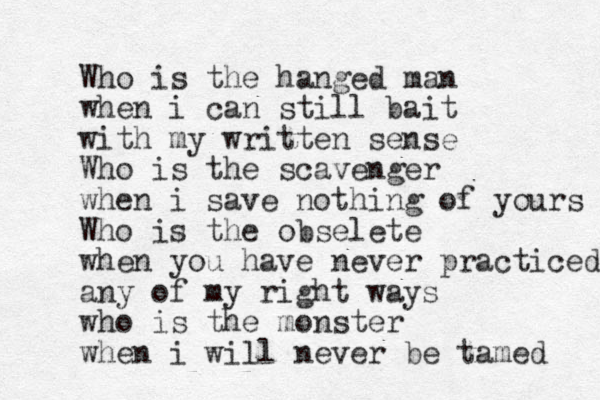 Who is the hanged man when i can still bait with my written sense Who is the scavenger when i save nothing of yours Who is the obselete when you have never practiced any of my right ways who is the monster when i will never be tamed 