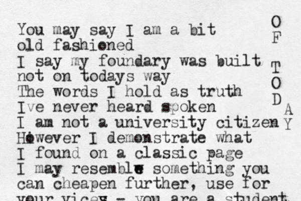 You may say I am a bit old fashioned I say my foundary was built not on todays way The words I hold as truth Ive never heard spoken I am not a university citizen Hiwever o I demonstrate what I found on a classic page I may resemblw e e something you can cheapen further, use for your vicey s s - you are a student O F T O D A Y 