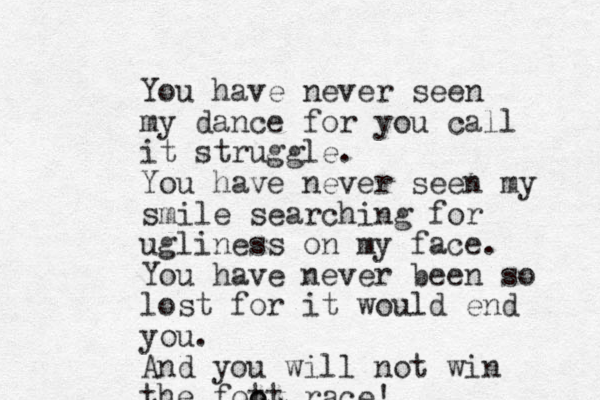 You have never seen my dance for you call it struggle. You have never seen my smile searching for ugliness on my face. You have never been so lost for it would end you. And you will not win the fott o o race!