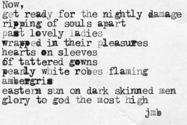 Now, get ready for the nightly damage ripping of souls apart past lovely ladies wrapped in their pleasures hearts on sleeves f of tattered gowns pearly white robes flaming ambergris easter n sun on dark skinned me n glory to god the most high jmb 
