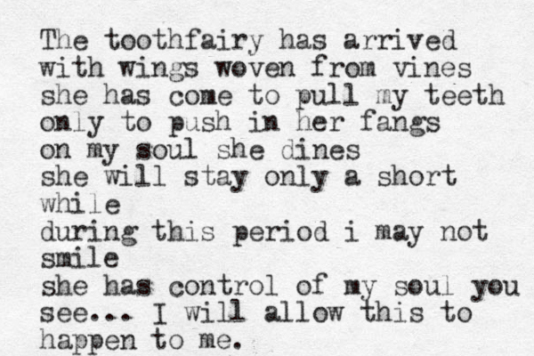 The toothfairy has arrived with wings woven from vines she has come to pull my teeth only to push in her fangs on my soul she dines she will stay only a short while during this period i may not smile she has control of my soul you see... I will allow this to happen to me.
