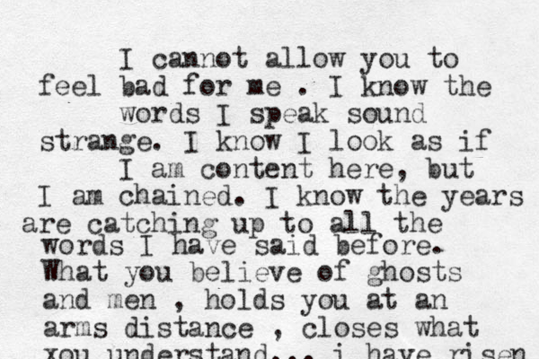 I cannot allow you to feel bad for me . I know the words I speak sound strange. I know I look as if I am content here, but I am chained. I know the years are cat ching up to all the words I have said before. What you believe of ghosts and men , holds you at an arms distance , closes what xou understand... i have risen 