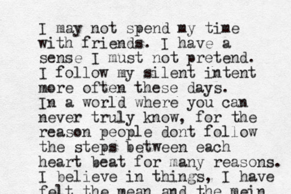 I may not spend my time with friends. I have a sense I must not pretend. I follow my silent intent more often these days. In a world where you can never truly know, for the reason people dont follow the steps between each heart beat for many reasons. I believe in things, I have felt the mean and the mein 