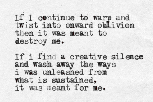 If I continue to warp and twist into onward oblivion then it was meant to destroy me. If i find a creative silence and wash away the ways i was unleashed from what is sustained, it was meant for me. 