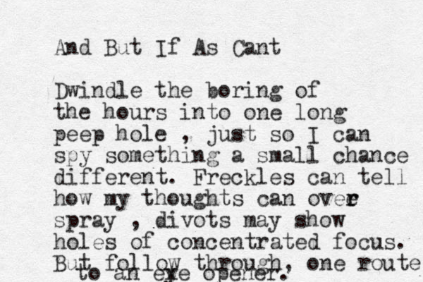 And But If As Cant Dwindle the boring of the hours into one long peep hole , just so I can spy something a small chance different. Freckles can tell how my thoughts can ovee r r spray , divots may show holes of concentrated focus. But follow through, one route to an ex ye opener.