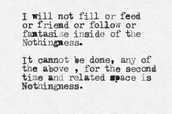 I will not fill or feed or friend or follow or fantasize z inside of the Nothingness. It cannot be done, any of the above , for the second time and related space is Nothingness.
