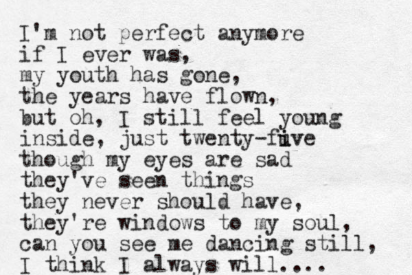 I'm not perfect anymore if I ever was, my youth has gone, the years have flown, but oh, I still feel you g n inside, just twenty-fuve i iv though my eyes are sad they've seen things they never should have, they're windows to my soul, can you see me dancing still, I think I always will.... 