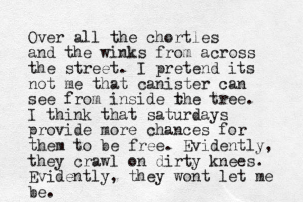 Over all the chortles and the winks from across the street. I pretend its not me that canister can see from inside r the tree. I think that saturdays provide more chances for them to be free. Evidently, they crawl on dirty knees. Evidently, they wont let me be. 
