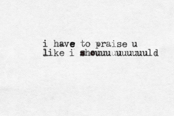 i havr e e e to praise u like i shouuuuuuuuuuld 