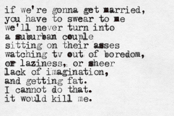 if we're gonna get married, you have to swear to me we'll never turn i t n o a suburban couple sitting on their asses watching tv out of boredom, or laziness, or sheer lack of imagination, and getting fat. I cannot do that. it would kill me. 