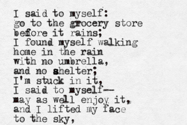 I said to myself: go to the grocery store bedore it f f rains; I found myself walking home in the rain with no umbrella, and no ahelter s s ; I'm stuck in it, I said to myself-- may as well enjoy it, and I lifted my face to the sky, 