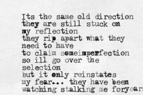 Its the same old direction they are still stuck on my reflection they rip apart what they need to have to claim someimperfection so ill go over the selection but it only reinstates my fear... they have been watching stalking me for years 