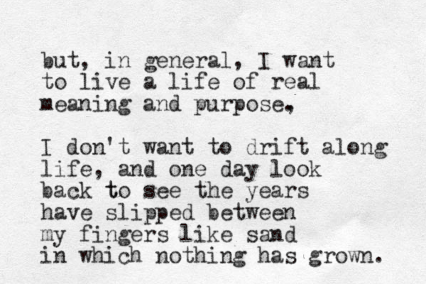 but, in general, I want to live a life of real meaning and purpose. , I don't want to drift along life, and one day look back to t see the years have slipped between my fingers like sand in which nothing has grow n. 